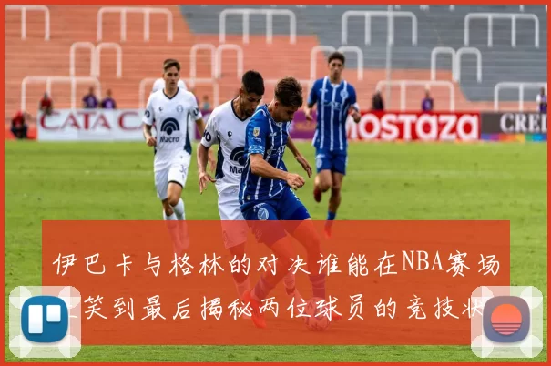 伊巴卡与格林的对决谁能在NBA赛场上笑到最后揭秘两位球员的竞技状态与战术较量