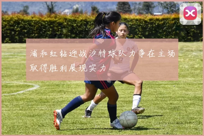 浦和红钻迎战沙特球队力争在主场取得胜利展现实力