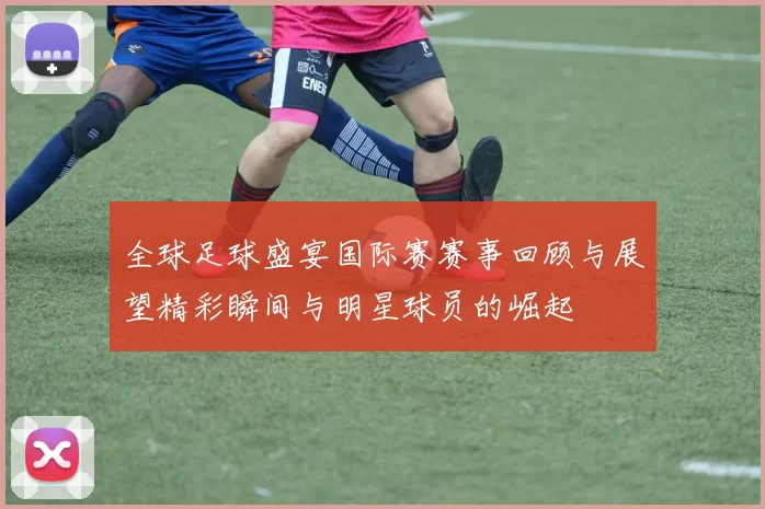 全球足球盛宴国际赛赛事回顾与展望精彩瞬间与明星球员的崛起