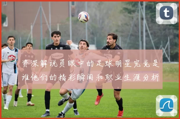 资深解说员眼中的足球明星究竟是谁他们的精彩瞬间和职业生涯分析
