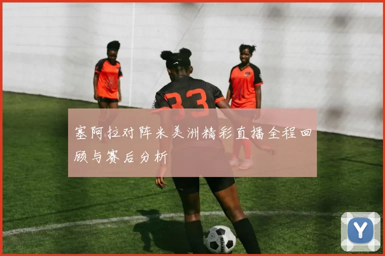 塞阿拉对阵米美洲精彩直播全程回顾与赛后分析