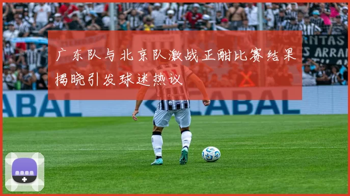 广东队与北京队激战正酣比赛结果揭晓引发球迷热议