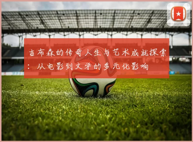 吉布森的传奇人生与艺术成就探索：从电影到文学的多元化影响
