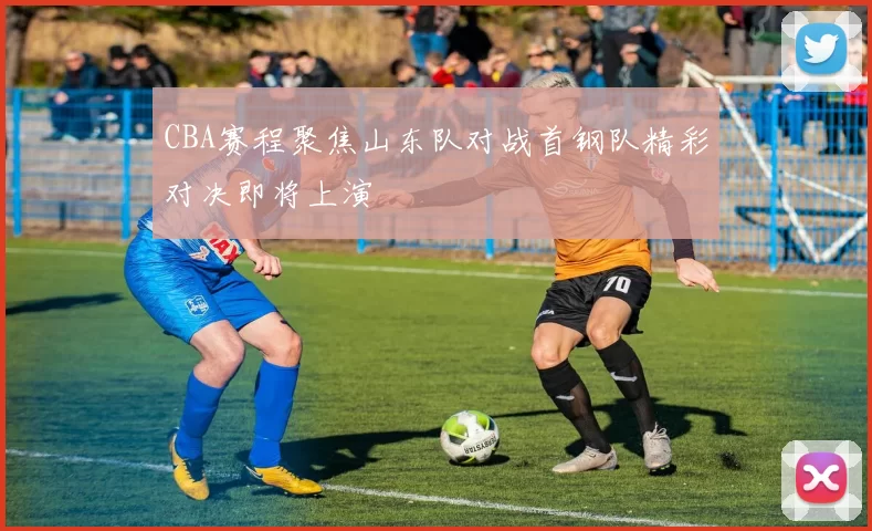 CBA赛程聚焦山东队对战首钢队精彩对决即将上演