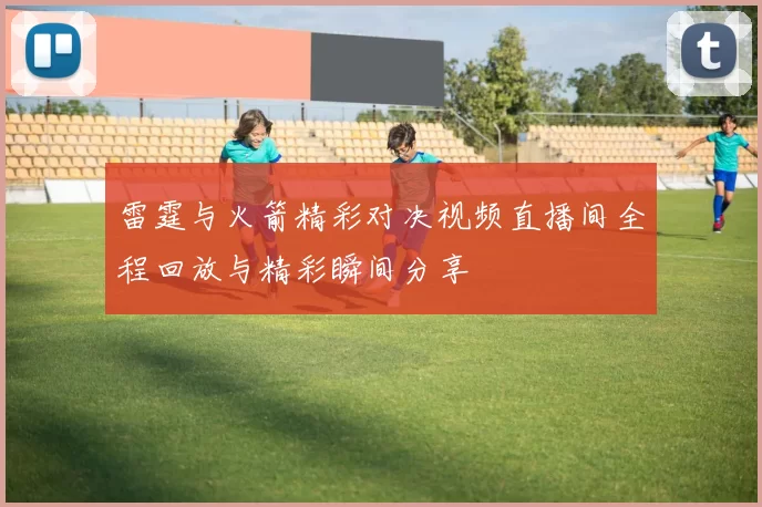 雷霆与火箭精彩对决视频直播间全程回放与精彩瞬间分享